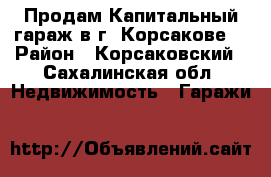 Продам Капитальный гараж в г. Корсакове  › Район ­ Корсаковский - Сахалинская обл. Недвижимость » Гаражи   